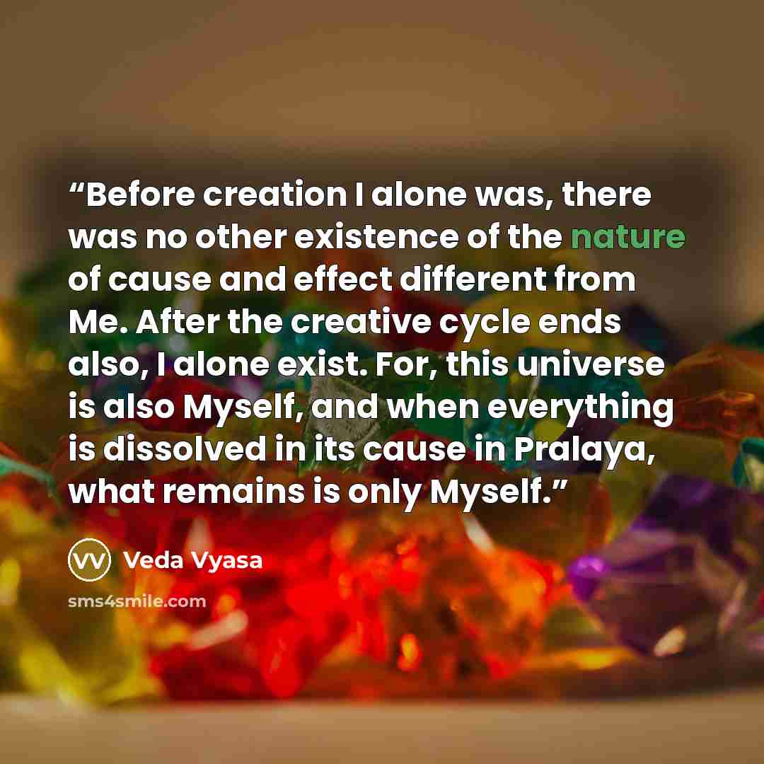 “Before creation I alone was, there was no other existence of the nature of cause and effect different from Me. After the creative cycle ends also, I alone exist. For, this universe is also Myself, and when everything is dissolved in its cause in Pralaya, what remains is only Myself.” quote by Veda Vyasa