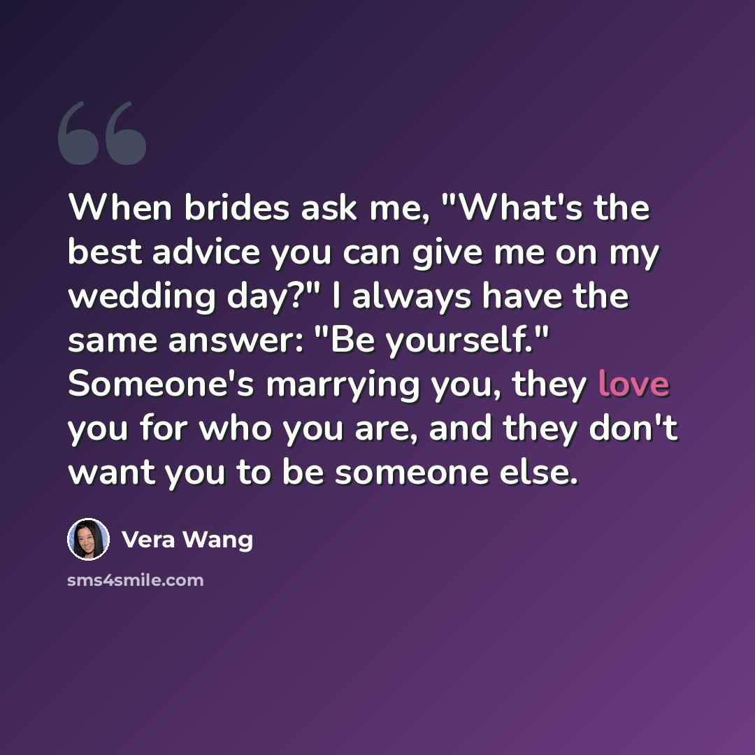“When brides ask me, "What's the best advice you can give me on my wedding day?" I always have the same answer: "Be yourself." Someone's marrying you, they love you for who you are, and they don't want you to be someone else.” quote by Vera Wang