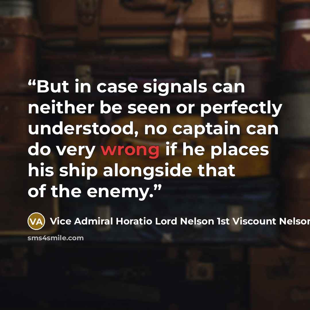 “But in case signals can neither be seen or perfectly understood, no captain can do very wrong if he places his ship alongside that of the enemy.” quote by Vice Admiral Horatio Lord Nelson 1st Viscount Nelson
