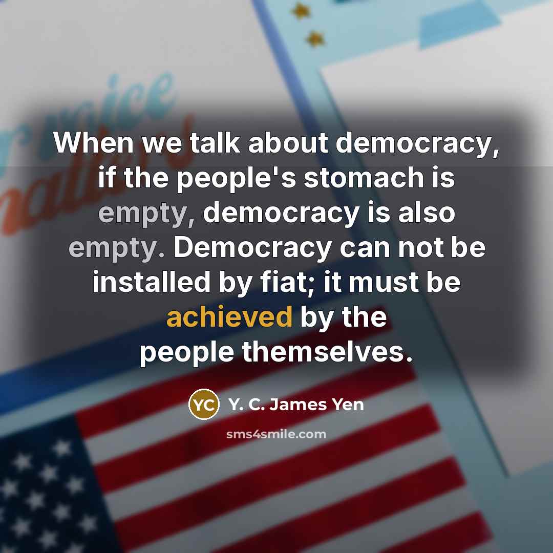 “When we talk about democracy, if the people's stomach is empty, democracy is also empty. Democracy can not be installed by fiat; it must be achieved by the people themselves.” quote by Y. C. James Yen