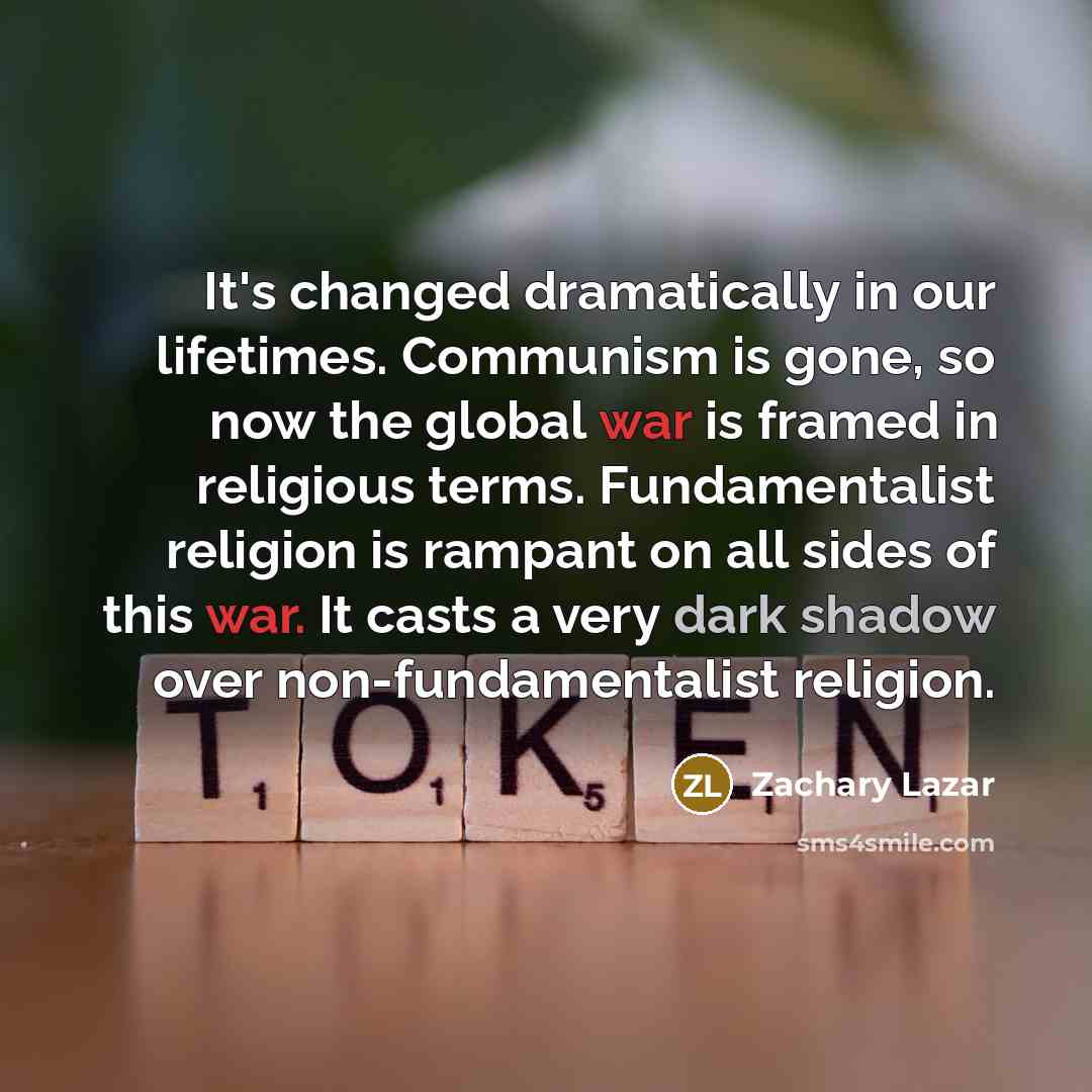 “It's changed dramatically in our lifetimes. Communism is gone, so now the global war is framed in religious terms. Fundamentalist religion is rampant on all sides of this war. It casts a very dark shadow over non-fundamentalist religion.” quote by Zachary Lazar