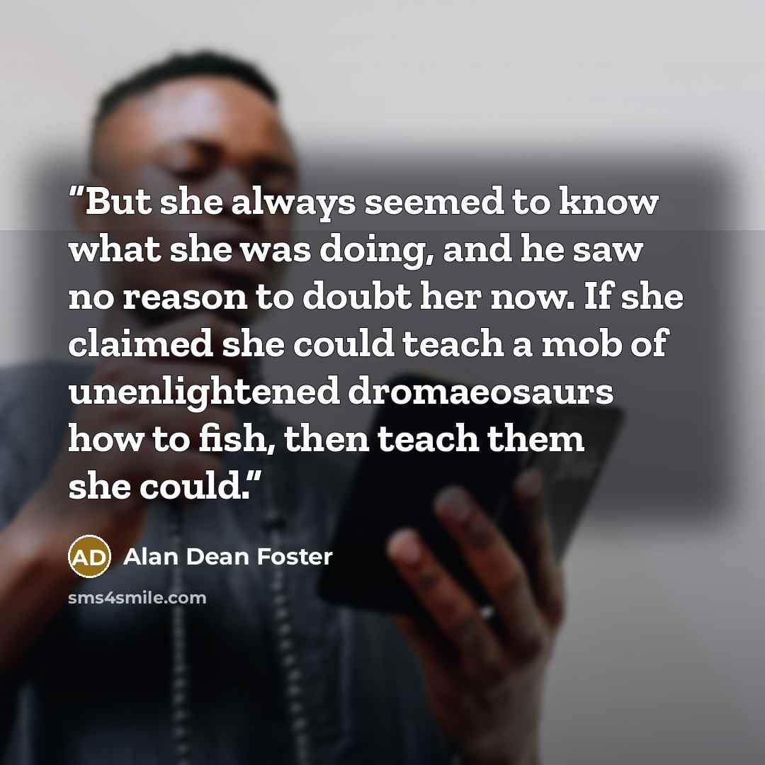 “But she always seemed to know what she was doing, and he saw no reason to doubt her now. If she claimed she could teach a mob of unenlightened dromaeosaurs how to fish, then teach them she could.” quote by Alan Dean Foster