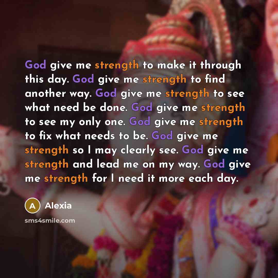 “God give me strength to make it through this day. God give me strength to find another way. God give me strength to see what need be done. God give me strength to see my only one. God give me strength to fix what needs to be. God give me strength so I may clearly see. God give me strength and lead…” quote by Alexia