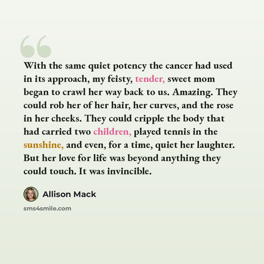“With the same quiet potency the cancer had used in its approach, my feisty, tender, sweet mom began to crawl her way back to us. Amazing. They could rob her of her hair, her curves, and the rose in her cheeks. They could cripple the body that had carried two children, played tennis in the…” quote by Allison Mack