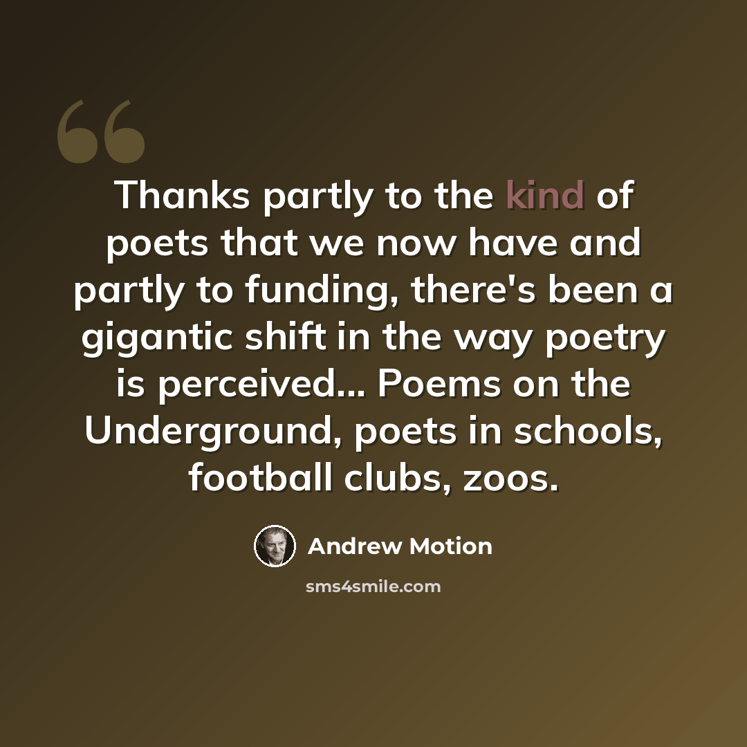 “Thanks partly to the kind of poets that we now have and partly to funding, there's been a gigantic shift in the way poetry is perceived... Poems on the Underground, poets in schools, football clubs, zoos.” quote by Andrew Motion