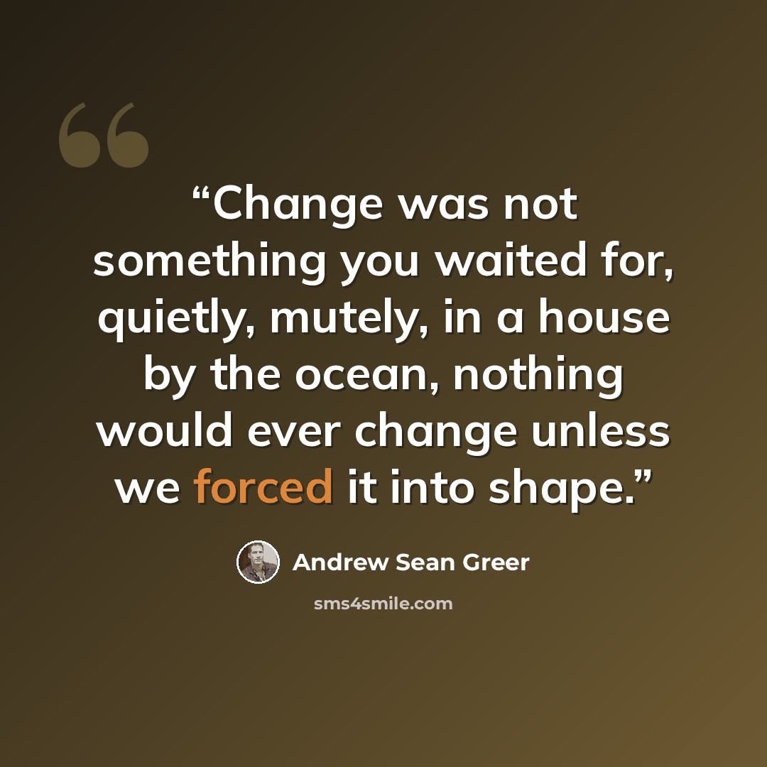 “Change was not something you waited for, quietly, mutely, in a house by the ocean, nothing would ever change unless we forced it into shape.” quote by Andrew Sean Greer