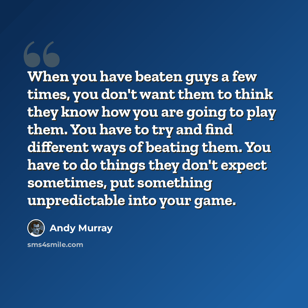 “When you have beaten guys a few times, you don't want them to think they know how you are going to play them. You have to try and find different ways of beating them. You have to do things they don't expect sometimes, put something unpredictable into your game.” quote by Andy Murray