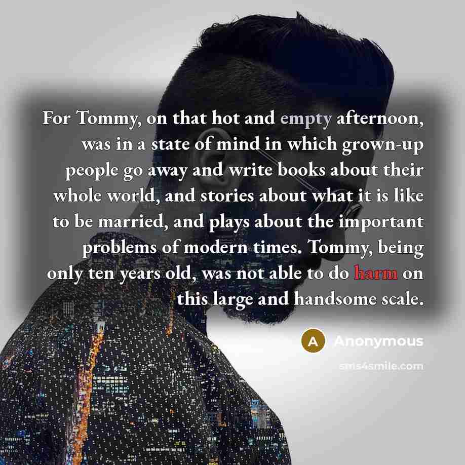 “For Tommy, on that hot and empty afternoon, was in a state of mind in which grown-up people go away and write books about their whole world, and stories about what it is like to be married, and plays about the important problems of modern times. Tommy, being only ten years old, was not able to do…” quote by Anonymous