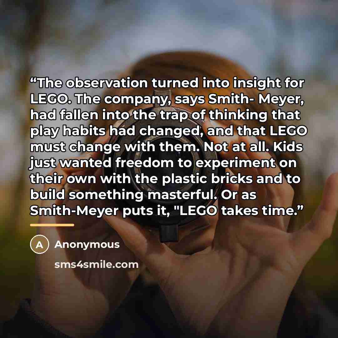 “The observation turned into insight for LEGO. The company, says Smith- Meyer, had fallen into the trap of thinking that play habits had changed, and that LEGO must change with them. Not at all. Kids just wanted freedom to experiment on their own with the plastic bricks and to build something…” quote by Anonymous