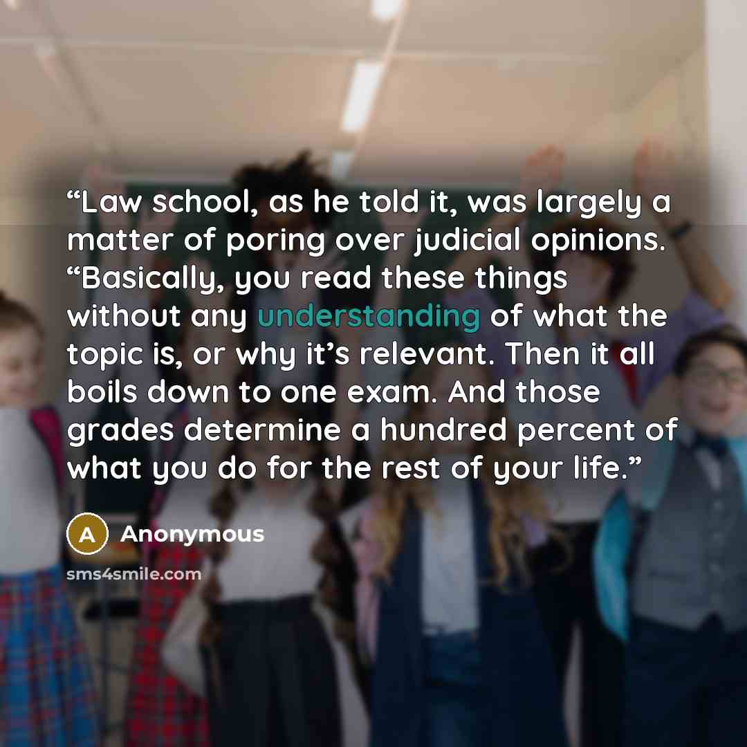 “Law school, as he told it, was largely a matter of poring over judicial opinions. “Basically, you read these things without any understanding of what the topic is, or why it’s relevant. Then it all boils down to one exam. And those grades determine a hundred percent of what you do for the rest of…” quote by Anonymous
