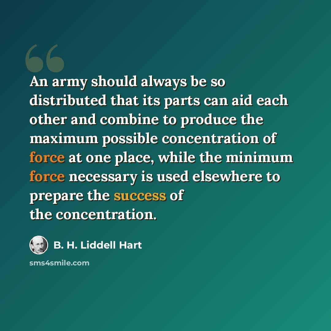 “An army should always be so distributed that its parts can aid each other and combine to produce the maximum possible concentration of force at one place, while the minimum force necessary is used elsewhere to prepare the success of the concentration.” quote by B. H. Liddell Hart