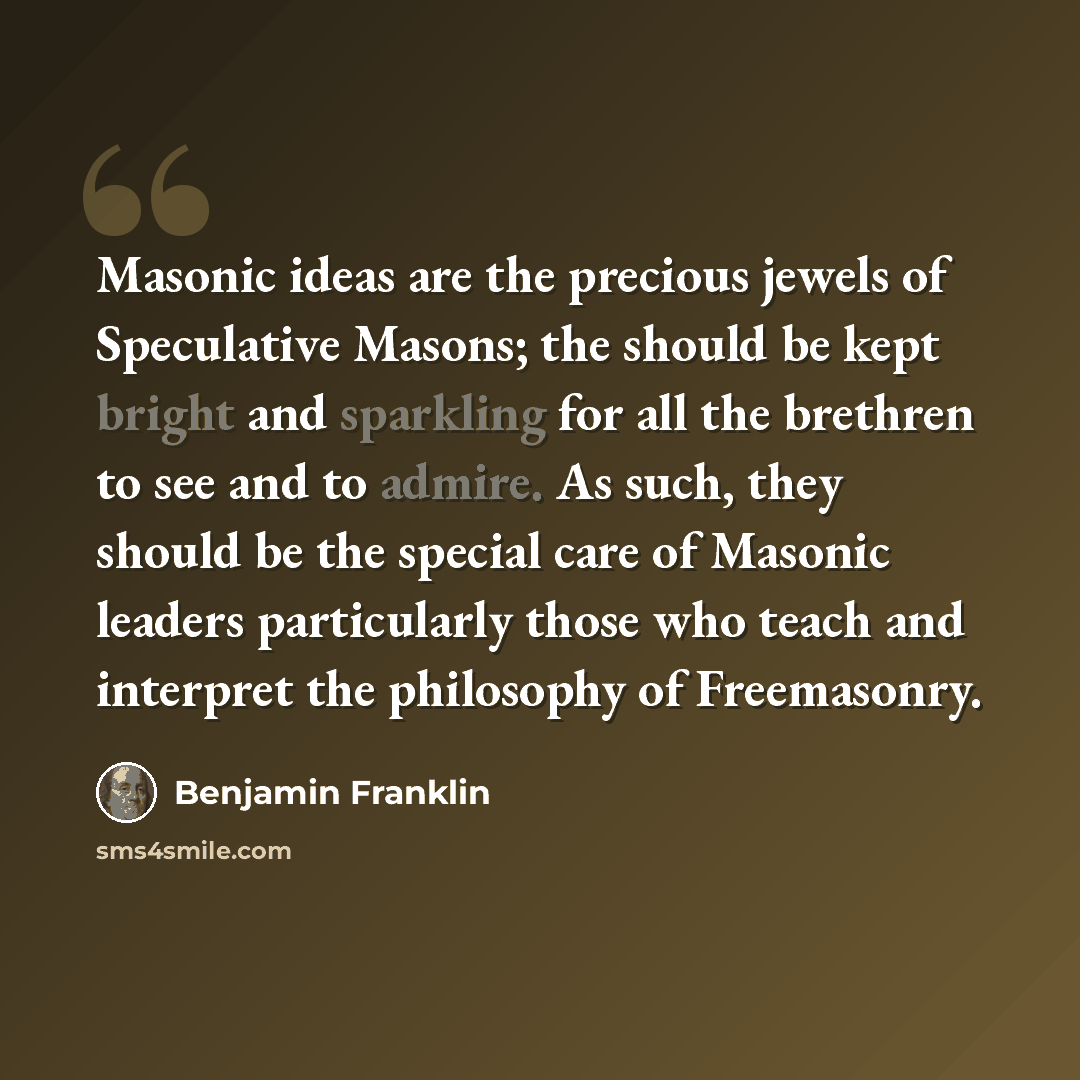 “Masonic ideas are the precious jewels of Speculative Masons; the should be kept bright and sparkling for all the brethren to see and to admire. As such, they should be the special care of Masonic leaders particularly those who teach and interpret the philosophy of Freemasonry.” quote by Benjamin Franklin