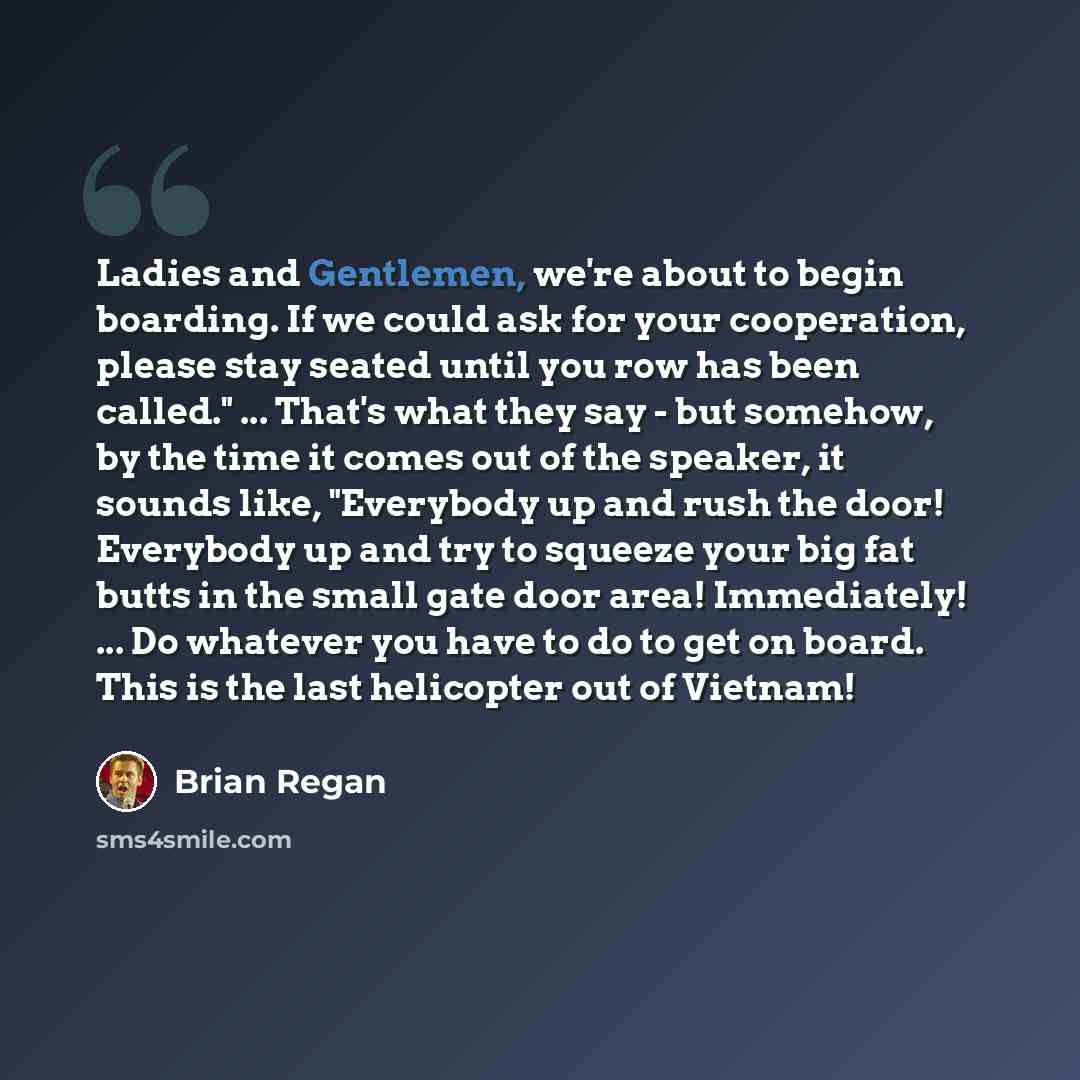 “Ladies and Gentlemen, we're about to begin boarding. If we could ask for your cooperation, please stay seated until you row has been called." ... That's what they say - but somehow, by the time it comes out of the speaker, it sounds like, "Everybody up and rush the door! Everybody up and try to…” quote by Brian Regan