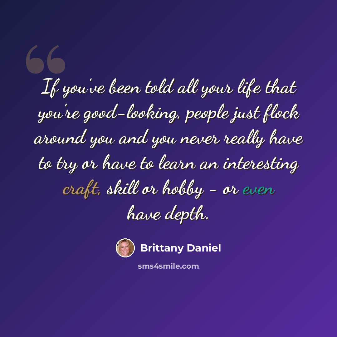 “If you've been told all your life that you're good-looking, people just flock around you and you never really have to try or have to learn an interesting craft, skill or hobby - or even have depth.” quote by Brittany Daniel