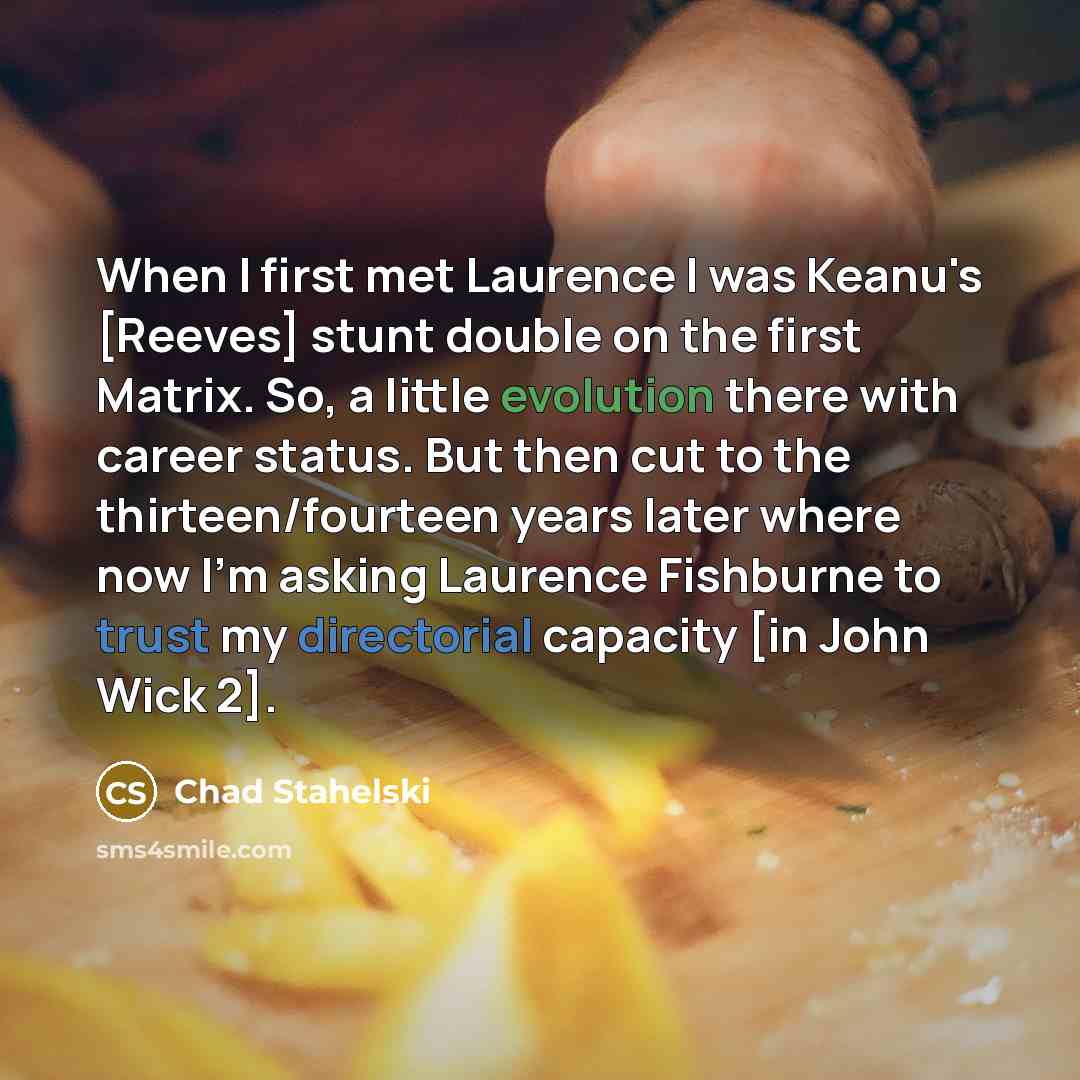 “When I first met Laurence I was Keanu's [Reeves] stunt double on the first Matrix. So, a little evolution there with career status. But then cut to the thirteen/fourteen years later where now I'm asking Laurence Fishburne to trust my directorial capacity [in John Wick 2].” quote by Chad Stahelski