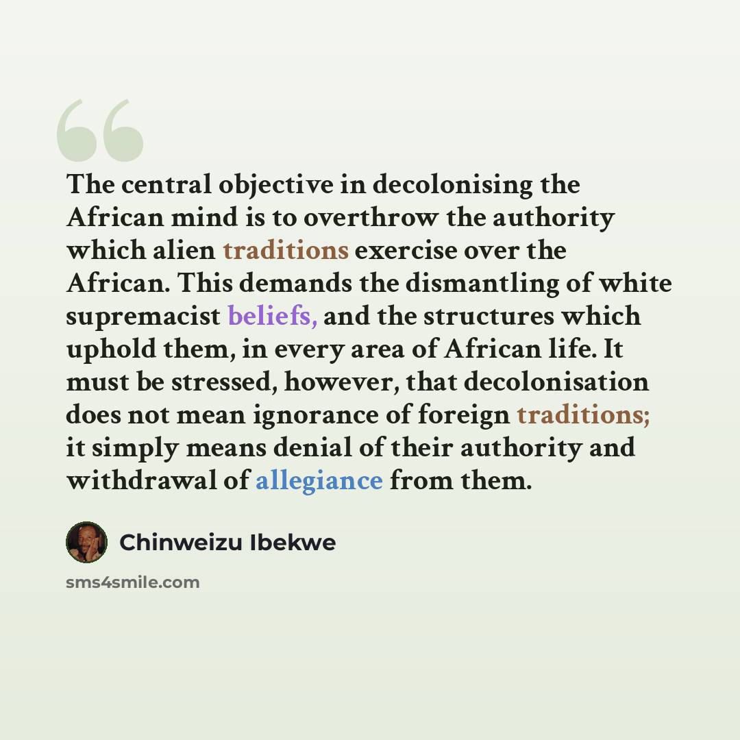 “The central objective in decolonising the African mind is to overthrow the authority which alien traditions exercise over the African. This demands the dismantling of white supremacist beliefs, and the structures which uphold them, in every area of African life. It must be stressed, however, that…” quote by Chinweizu Ibekwe