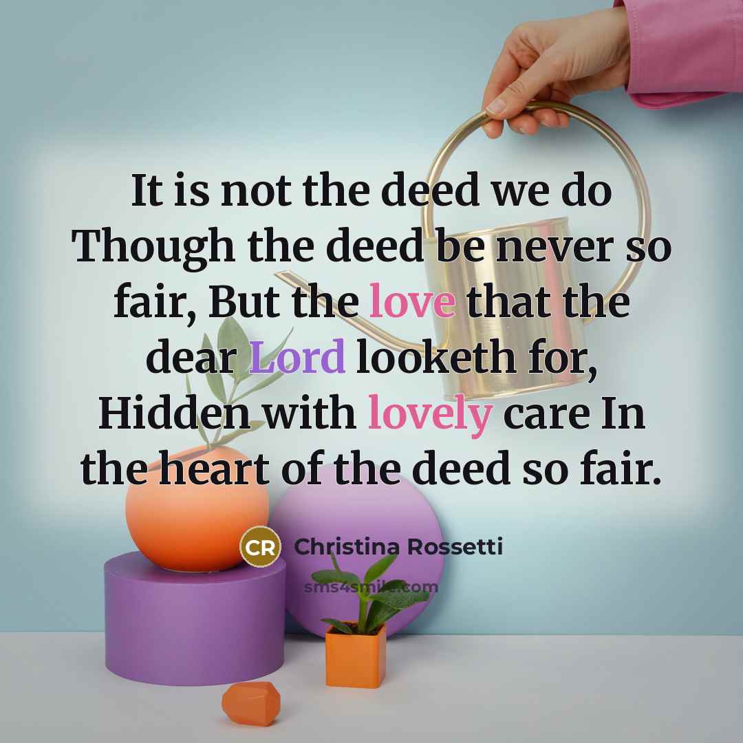 “It is not the deed we do Though the deed be never so fair, But the love that the dear Lord looketh for, Hidden with lovely care In the heart of the deed so fair.” quote by Christina Rossetti