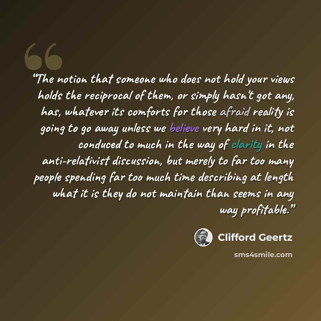 “The notion that someone who does not hold your views holds the reciprocal of them, or simply hasn't got any, has, whatever its comforts for those afraid reality is going to go away unless we believe very hard in it, not conduced to much in the way of clarity in the anti-relativist discussion, but…” quote by Clifford Geertz