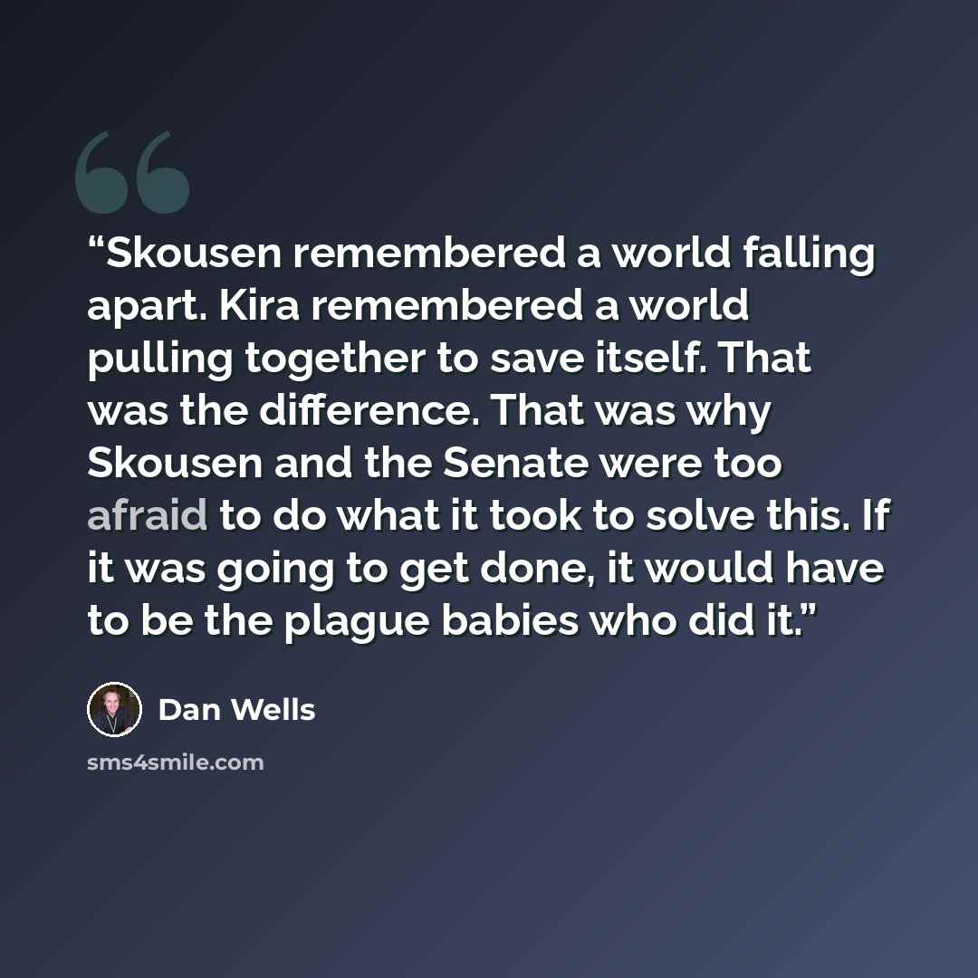 “Skousen remembered a world falling apart. Kira remembered a world pulling together to save itself. That was the difference. That was why Skousen and the Senate were too afraid to do what it took to solve this. If it was going to get done, it would have to be the plague babies who did it.” quote by Dan Wells