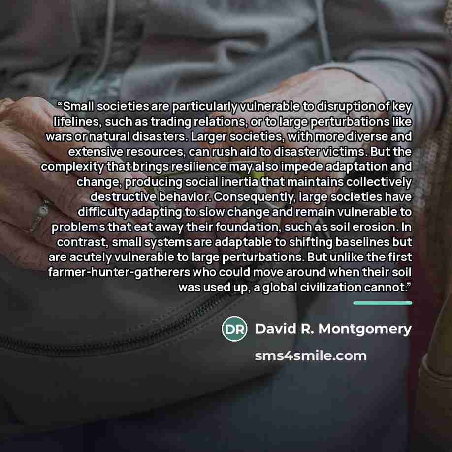 “Small societies are particularly vulnerable to disruption of key lifelines, such as trading relations, or to large perturbations like wars or natural disasters. Larger societies, with more diverse and extensive resources, can rush aid to disaster victims. But the complexity that brings resilience…” quote by David R. Montgomery