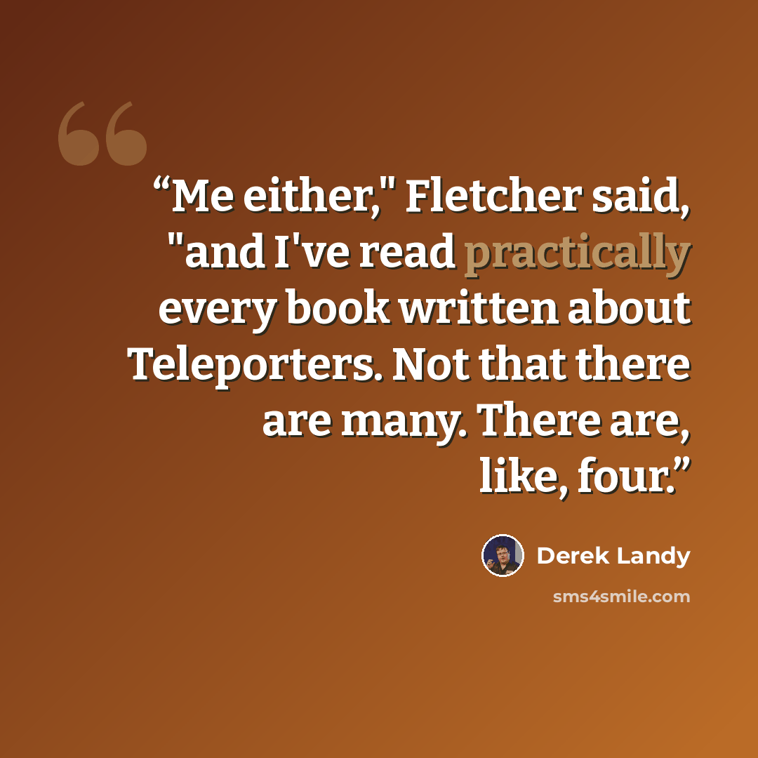 “Me either," Fletcher said, "and I've read practically every book written about Teleporters. Not that there are many. There are, like, four.” quote by Derek Landy