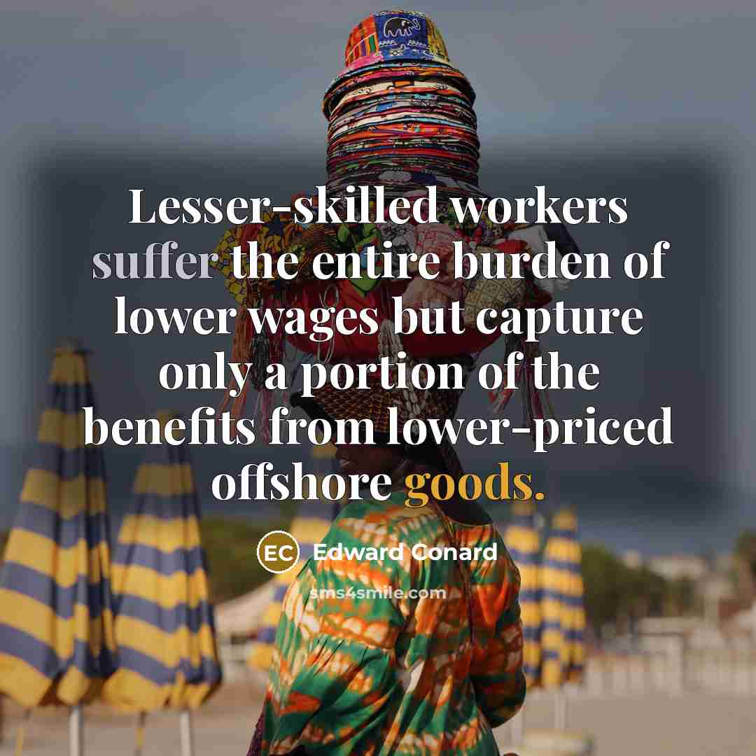 “Lesser-skilled workers suffer the entire burden of lower wages but capture only a portion of the benefits from lower-priced offshore goods.” quote by Edward Conard