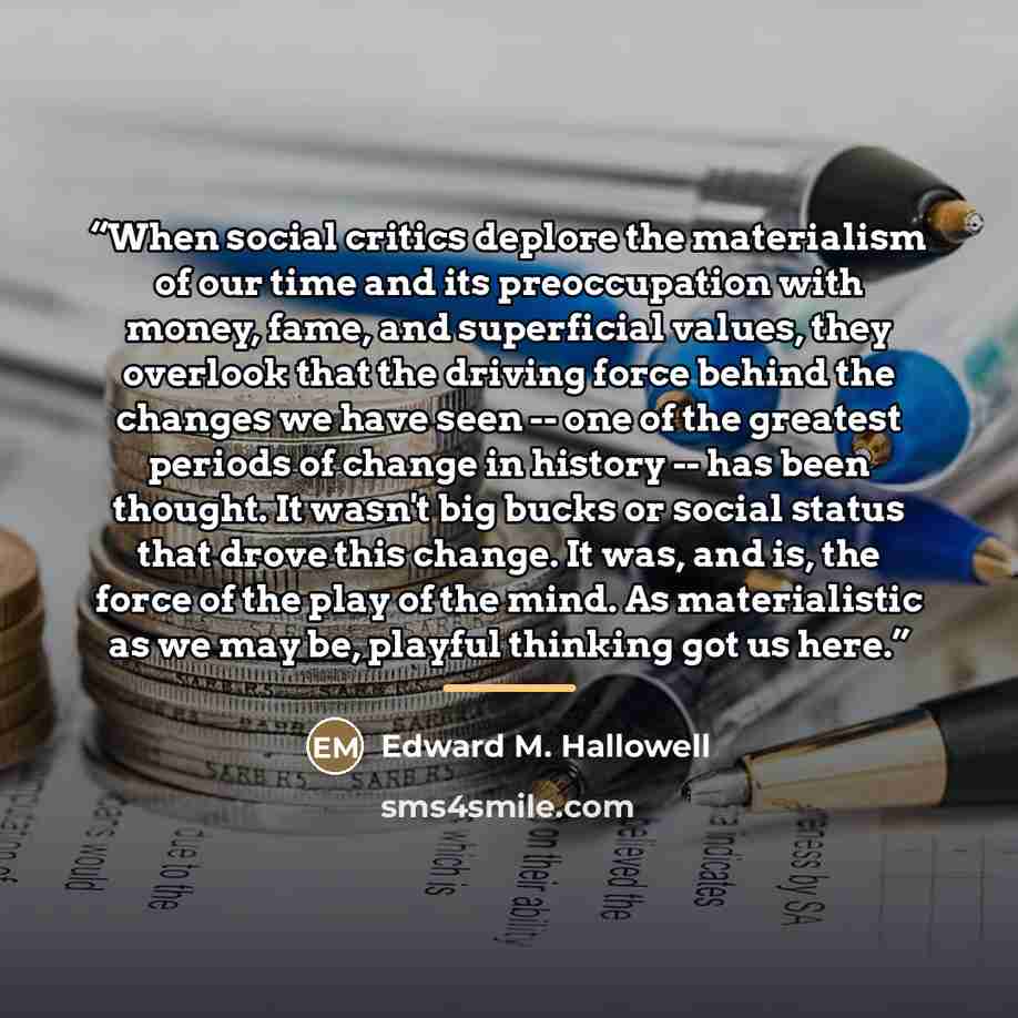 “When social critics deplore the materialism of our time and its preoccupation with money, fame, and superficial values, they overlook that the driving force behind the changes we have seen -- one of the greatest periods of change in history -- has been thought. It wasn't big bucks or social status…” quote by Edward M. Hallowell
