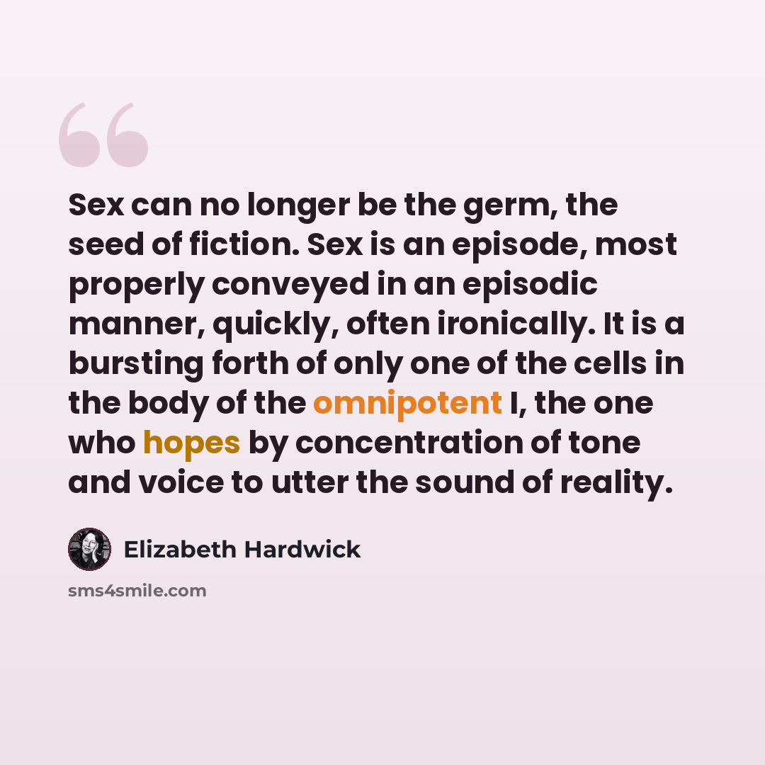 “Sex can no longer be the germ, the seed of fiction. Sex is an episode, most properly conveyed in an episodic manner, quickly, often ironically. It is a bursting forth of only one of the cells in the body of the omnipotent I, the one who hopes by concentration of tone and voice to utter the sound…” quote by Elizabeth Hardwick
