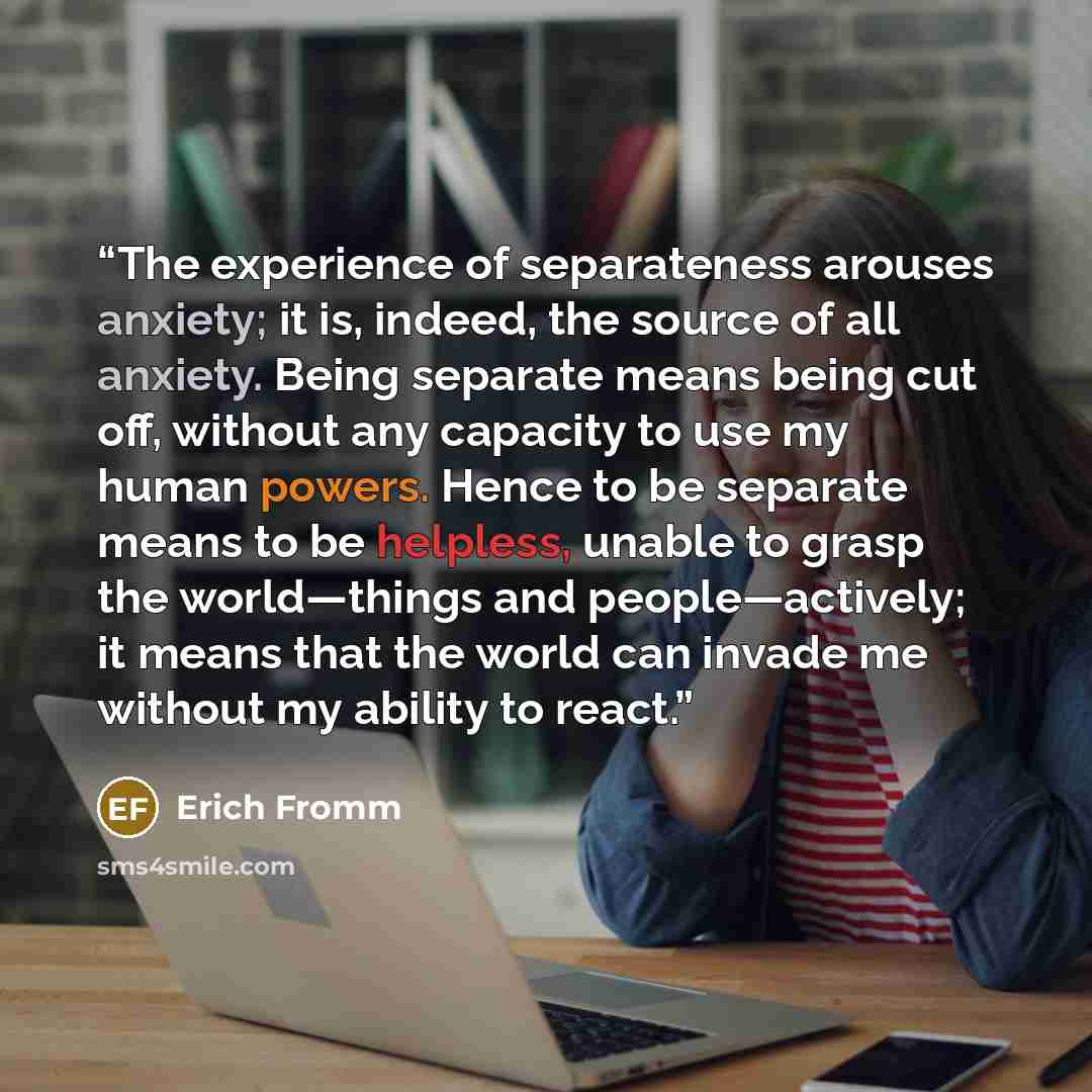 “The experience of separateness arouses anxiety; it is, indeed, the source of all anxiety. Being separate means being cut off, without any capacity to use my human powers. Hence to be separate means to be helpless, unable to grasp the world—things and people—actively; it means that the world can…” quote by Erich Fromm