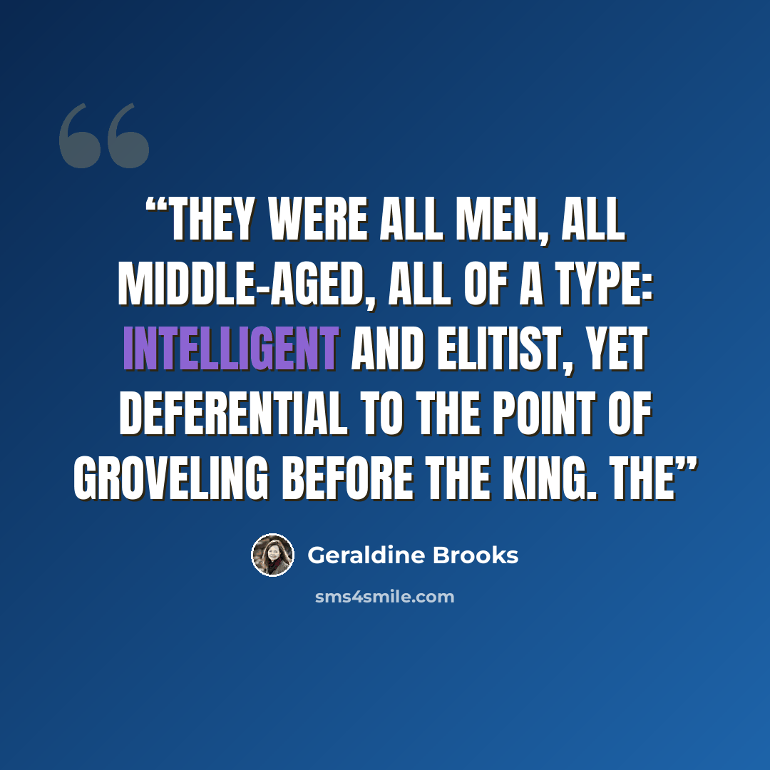 “They were all men, all middle-aged, all of a type: intelligent and elitist, yet deferential to the point of groveling before the king. The” quote by Geraldine Brooks