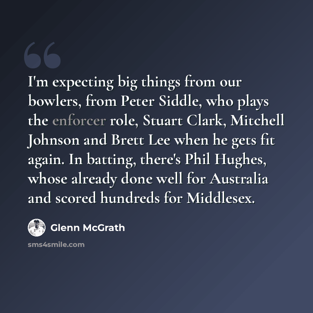 “I'm expecting big things from our bowlers, from Peter Siddle, who plays the enforcer role, Stuart Clark, Mitchell Johnson and Brett Lee when he gets fit again. In batting, there's Phil Hughes, whose already done well for Australia and scored hundreds for Middlesex.” quote by Glenn McGrath