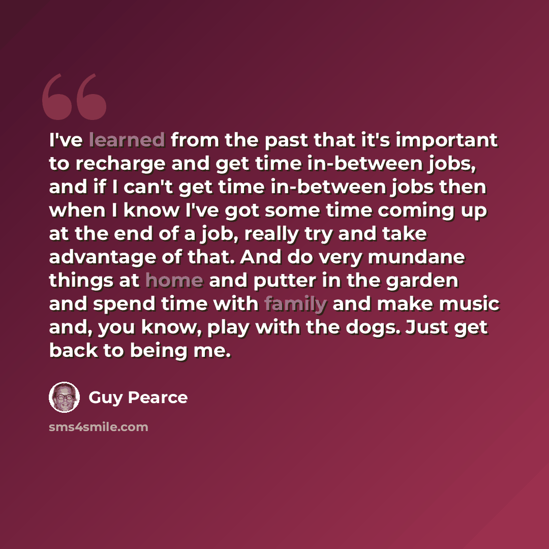 “I've learned from the past that it's important to recharge and get time in-between jobs, and if I can't get time in-between jobs then when I know I've got some time coming up at the end of a job, really try and take advantage of that. And do very mundane things at home and putter in the garden and…” quote by Guy Pearce