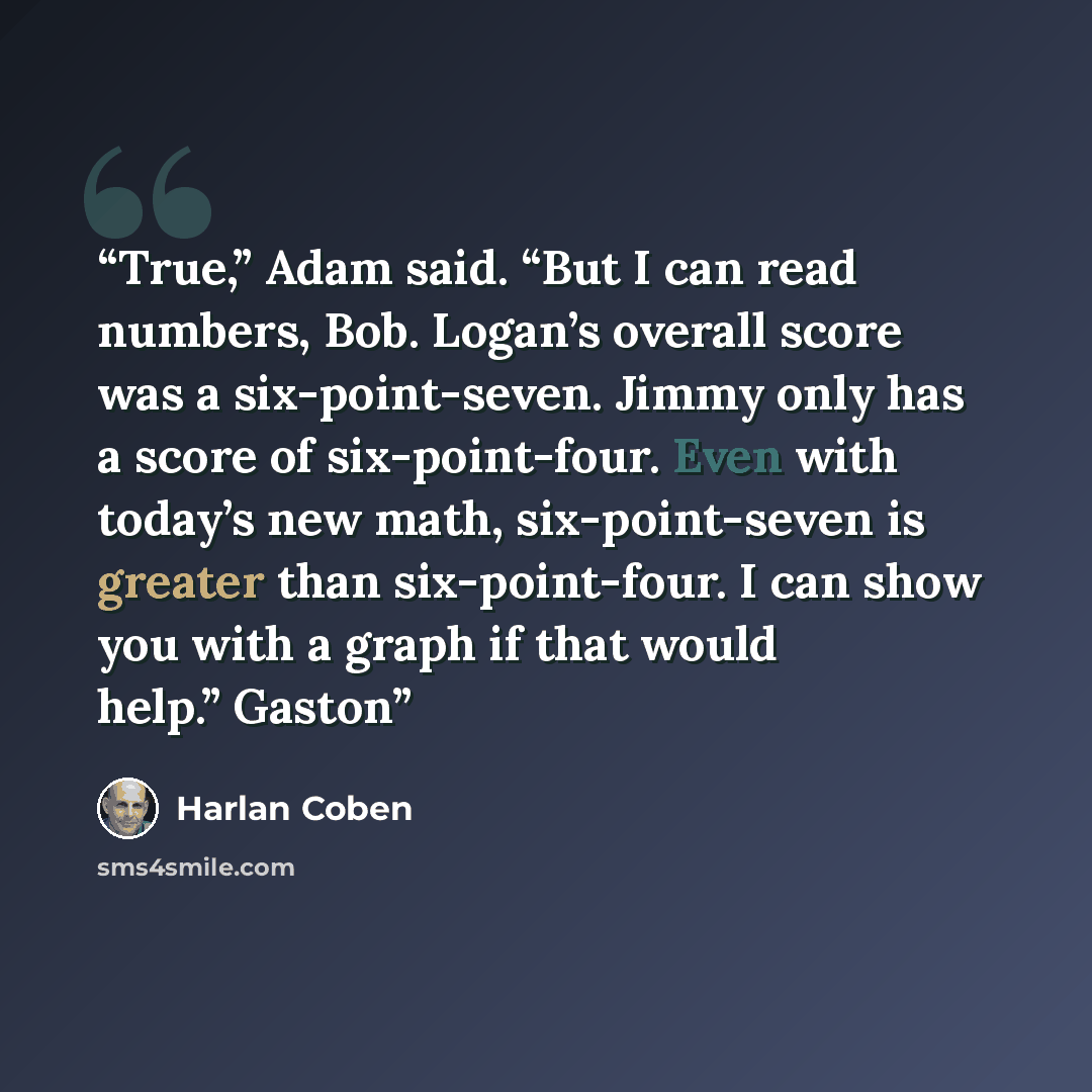 “True,” Adam said. “But I can read numbers, Bob. Logan’s overall score was a six-point-seven. Jimmy only has a score of six-point-four. Even with today’s new math, six-point-seven is greater than six-point-four. I can show you with a graph if that would help.” Gaston” quote by Harlan Coben