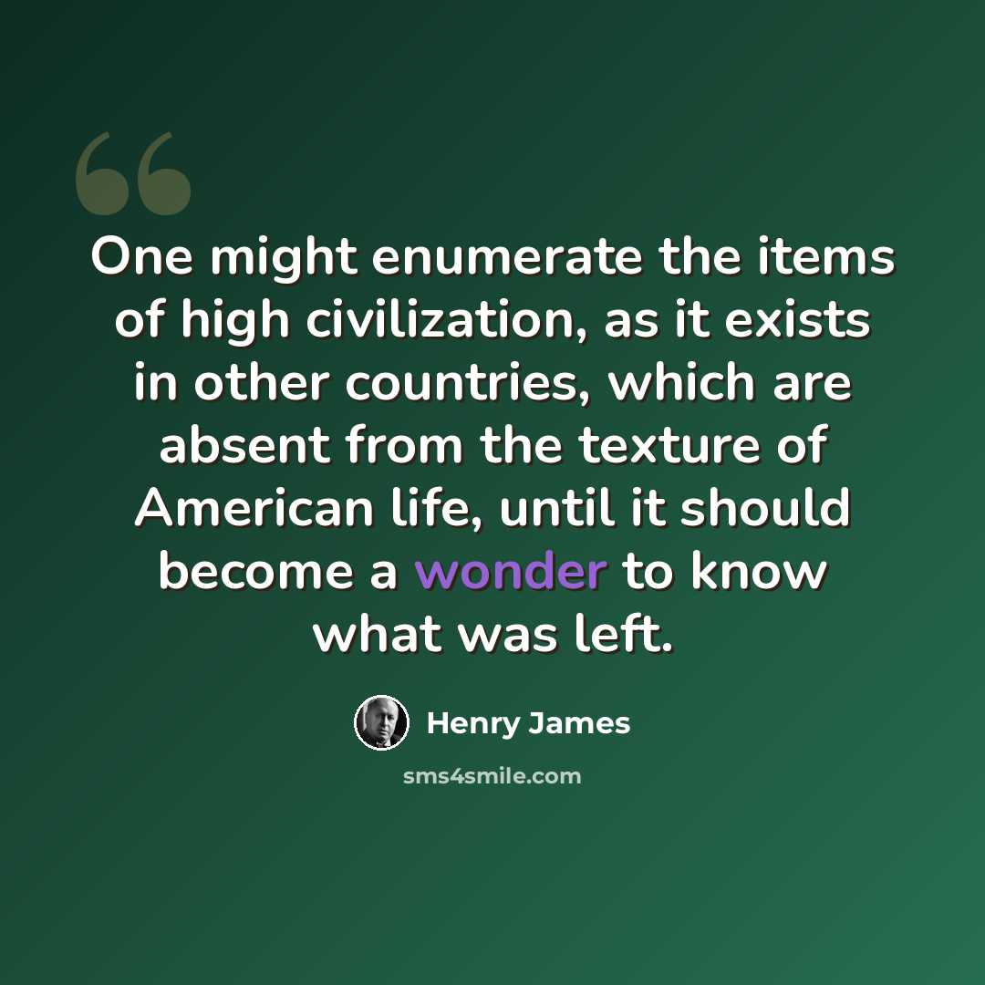 “One might enumerate the items of high civilization, as it exists in other countries, which are absent from the texture of American life, until it should become a wonder to know what was left.” quote by Henry James