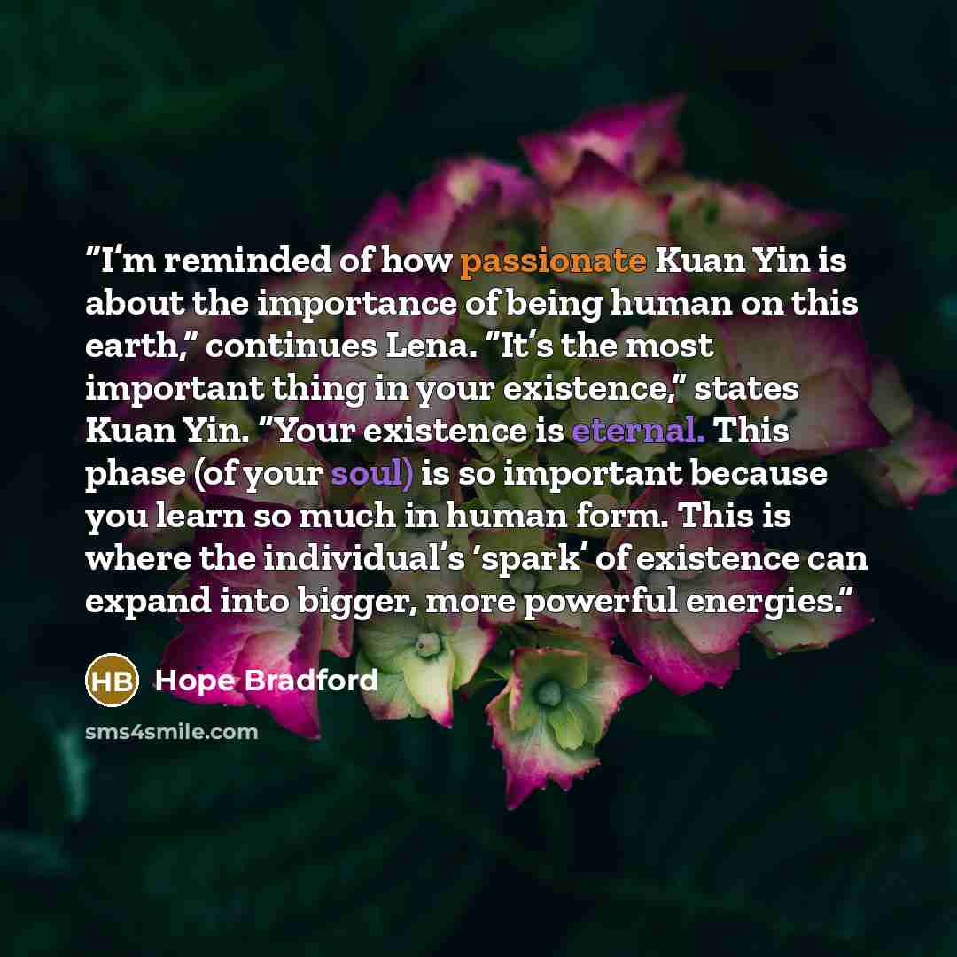 “I’m reminded of how passionate Kuan Yin is about the importance of being human on this earth,” continues Lena. “It’s the most important thing in your existence,” states Kuan Yin. “Your existence is eternal. This phase (of your soul) is so important because you learn so much in human form. This is…” quote by Hope Bradford
