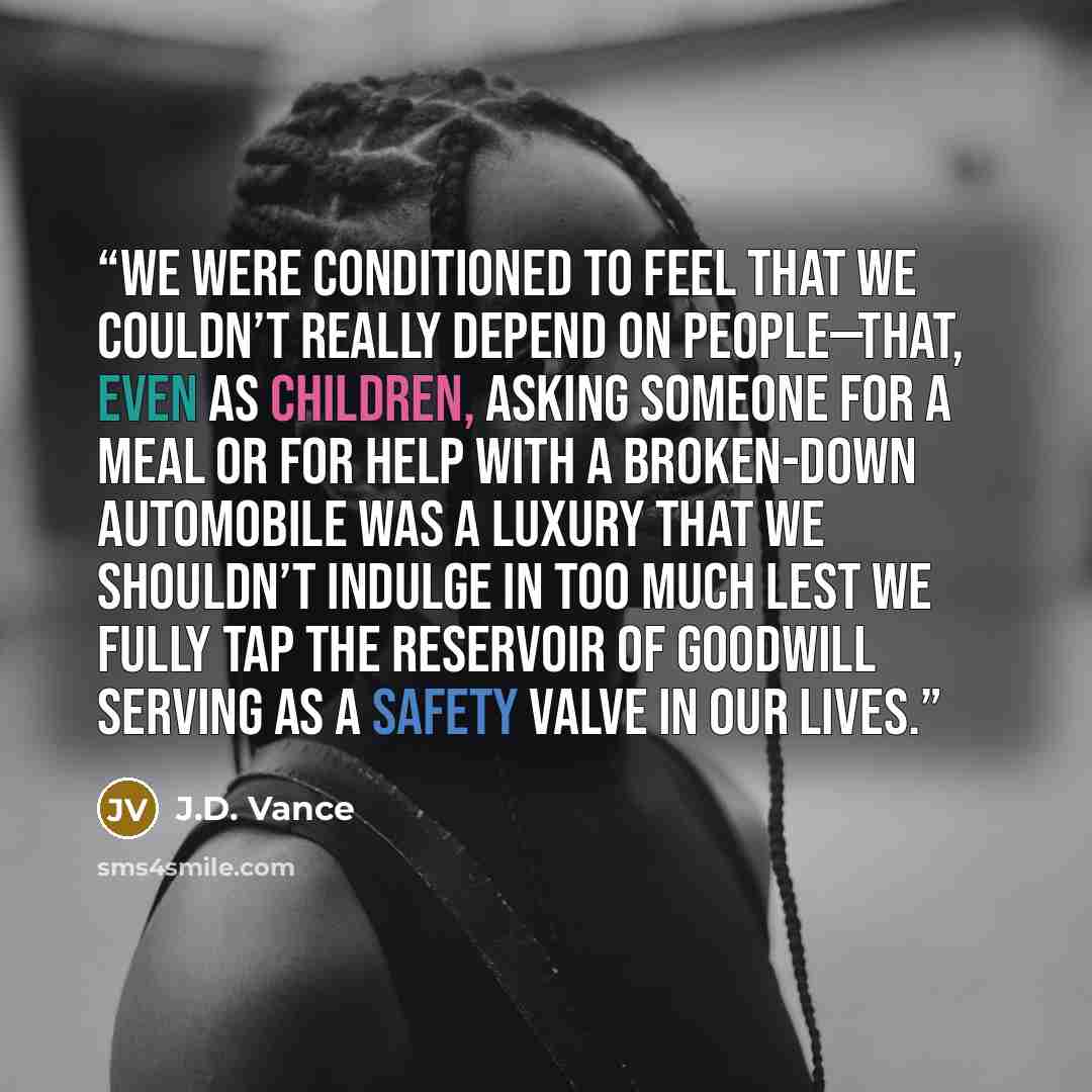 “We were conditioned to feel that we couldn’t really depend on people—that, even as children, asking someone for a meal or for help with a broken-down automobile was a luxury that we shouldn’t indulge in too much lest we fully tap the reservoir of goodwill serving as a safety valve in our lives.” quote by J.D. Vance