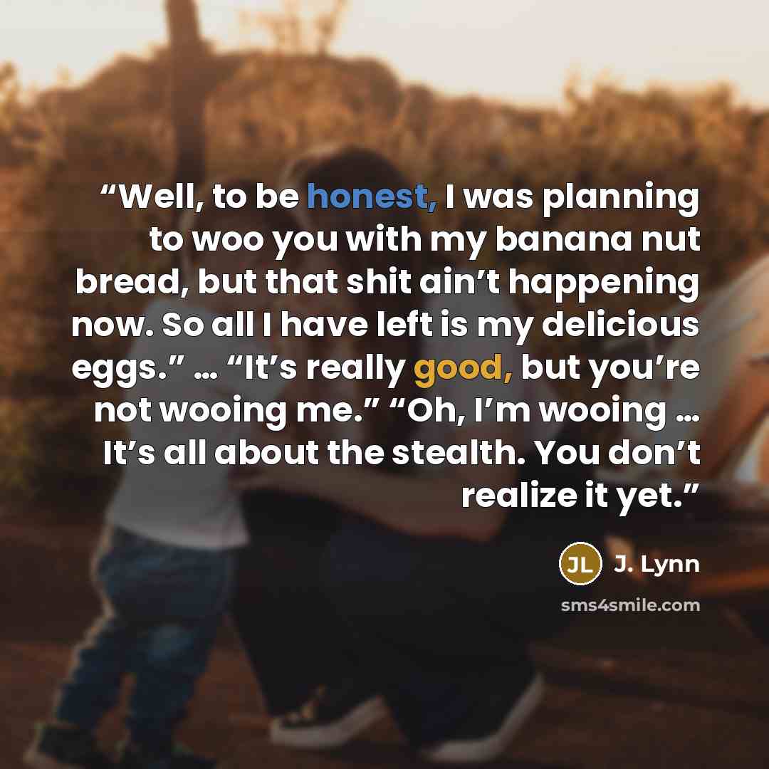 “Well, to be honest, I was planning to woo you with my banana nut bread, but that shit ain’t happening now. So all I have left is my delicious eggs.” … “It’s really good, but you’re not wooing me.” “Oh, I’m wooing … It’s all about the stealth. You don’t realize it yet.” quote by J. Lynn