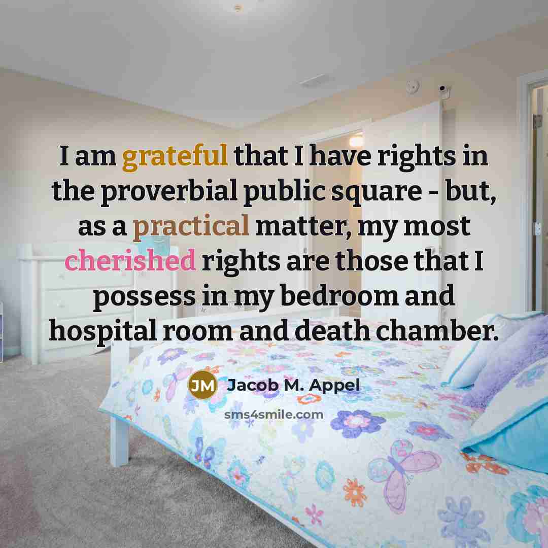 “I am grateful that I have rights in the proverbial public square - but, as a practical matter, my most cherished rights are those that I possess in my bedroom and hospital room and death chamber.” quote by Jacob M. Appel