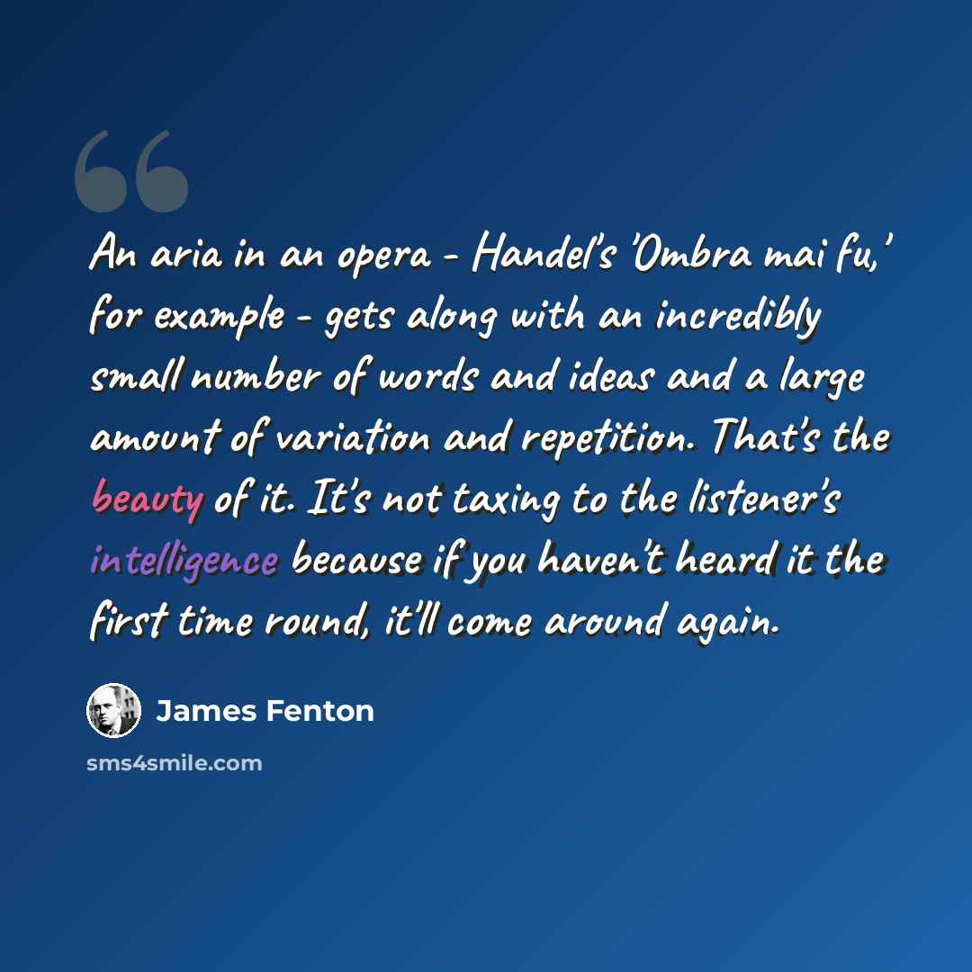 “An aria in an opera - Handel's 'Ombra mai fu,' for example - gets along with an incredibly small number of words and ideas and a large amount of variation and repetition. That's the beauty of it. It's not taxing to the listener's intelligence because if you haven't heard it the first time round…” quote by James Fenton