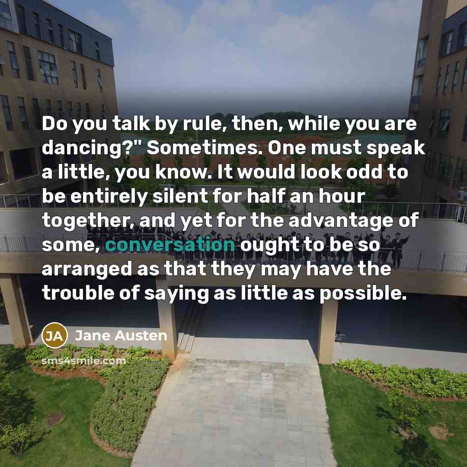 “Do you talk by rule, then, while you are dancing?" Sometimes. One must speak a little, you know. It would look odd to be entirely silent for half an hour together, and yet for the advantage of some, conversation ought to be so arranged as that they may have the trouble of saying as little as…” quote by Jane Austen
