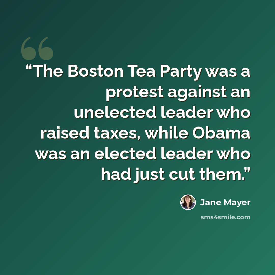 “The Boston Tea Party was a protest against an unelected leader who raised taxes, while Obama was an elected leader who had just cut them.” quote by Jane Mayer