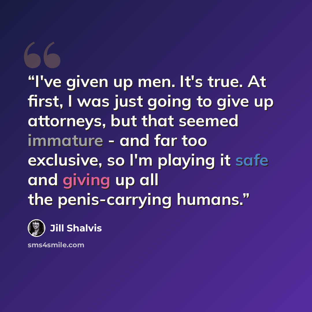 “I've given up men. It's true. At first, I was just going to give up attorneys, but that seemed immature - and far too exclusive, so I'm playing it safe and giving up all the penis-carrying humans.” quote by Jill Shalvis
