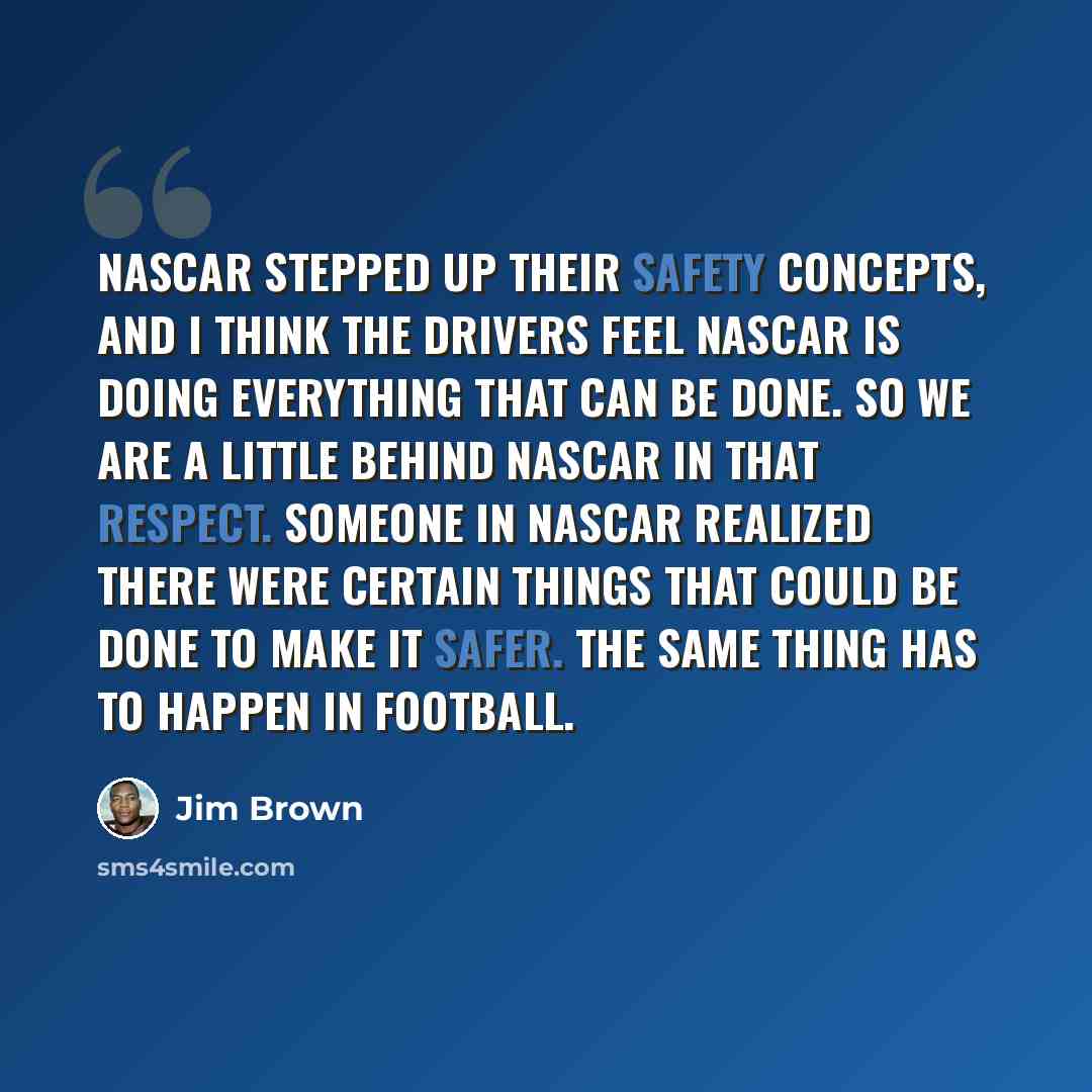 “NASCAR stepped up their safety concepts, and I think the drivers feel NASCAR is doing everything that can be done. So we are a little behind NASCAR in that respect. Someone in NASCAR realized there were certain things that could be done to make it safer. The same thing has to happen in football.” quote by Jim Brown