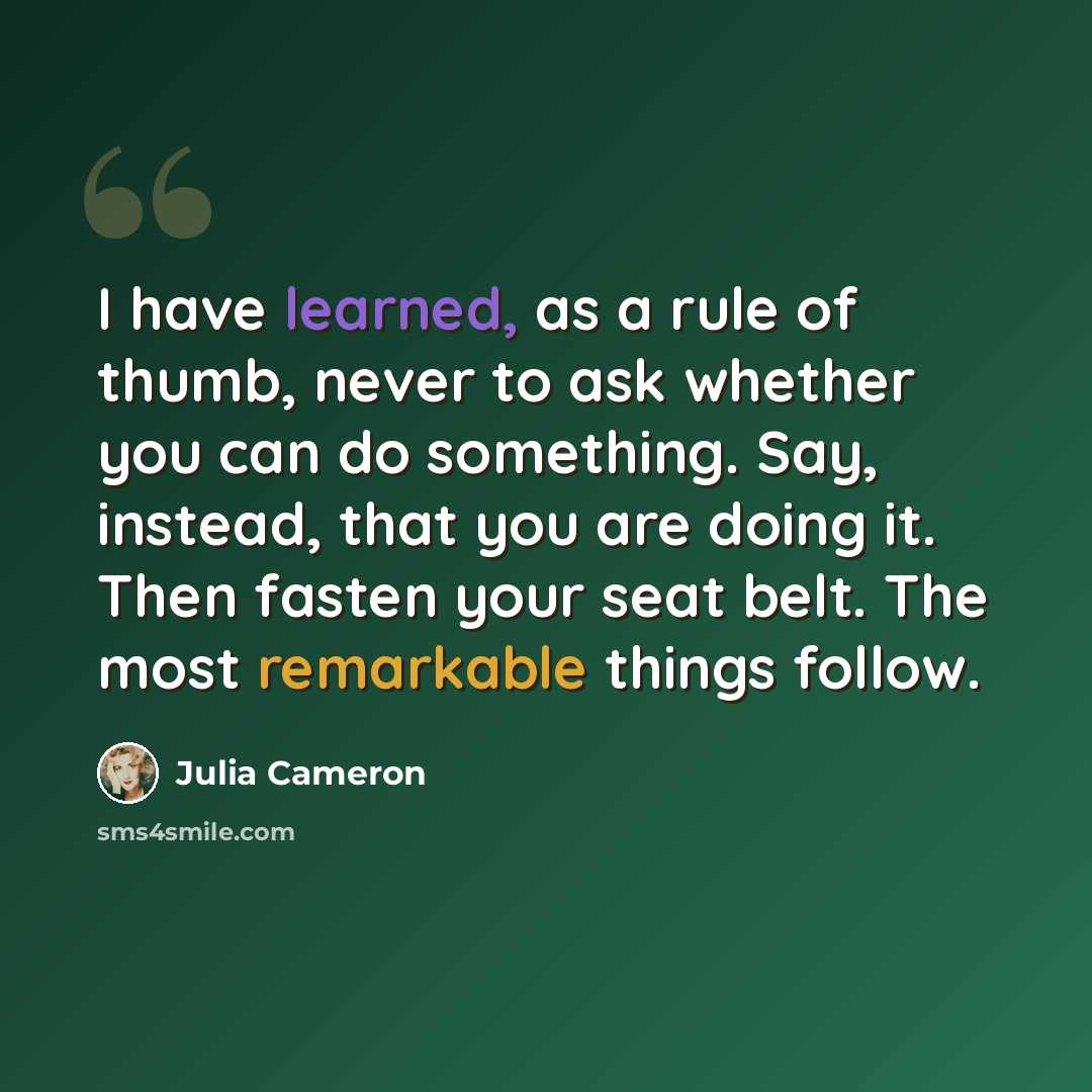 “I have learned, as a rule of thumb, never to ask whether you can do something. Say, instead, that you are doing it. Then fasten your seat belt. The most remarkable things follow.” quote by Julia Cameron