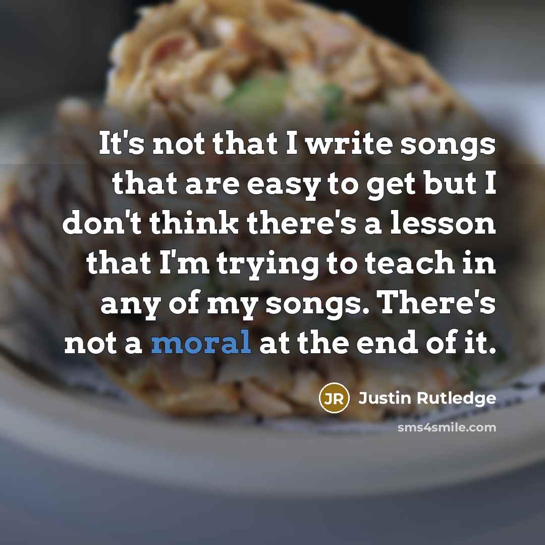 “It's not that I write songs that are easy to get but I don't think there's a lesson that I'm trying to teach in any of my songs. There's not a moral at the end of it.” quote by Justin Rutledge