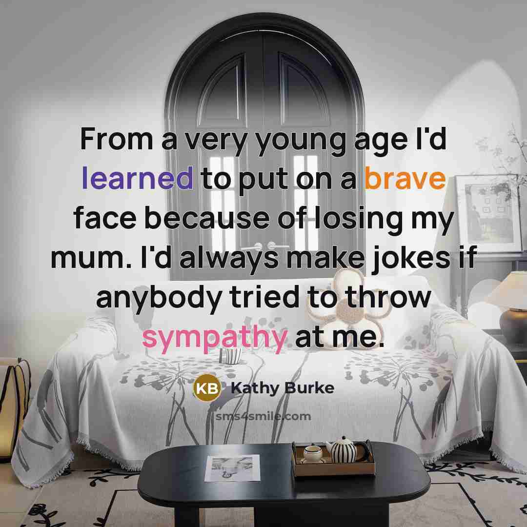 “From a very young age I'd learned to put on a brave face because of losing my mum. I'd always make jokes if anybody tried to throw sympathy at me.” quote by Kathy Burke