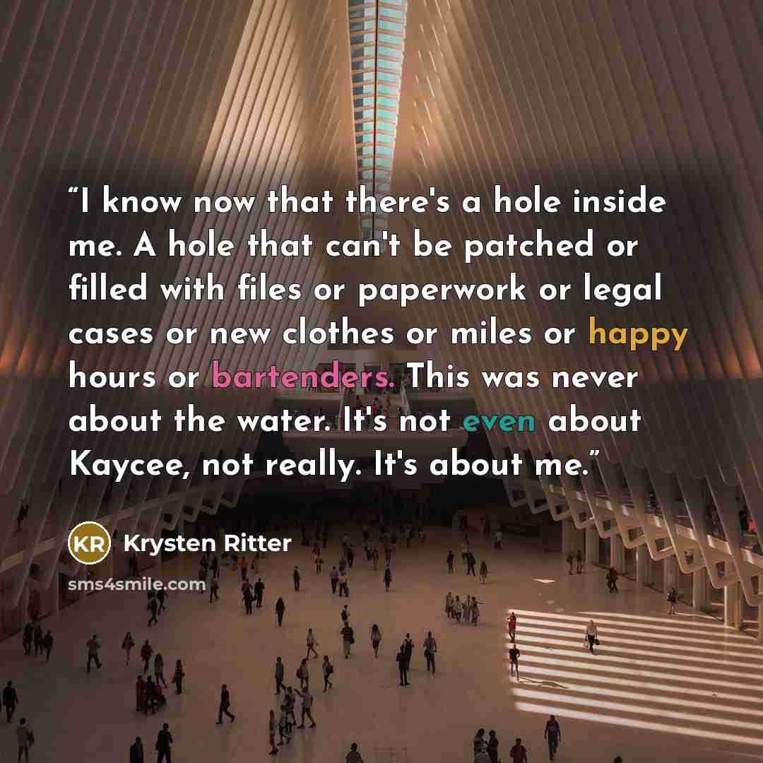 “I know now that there's a hole inside me. A hole that can't be patched or filled with files or paperwork or legal cases or new clothes or miles or happy hours or bartenders. This was never about the water. It's not even about Kaycee, not really. It's about me.” quote by Krysten Ritter
