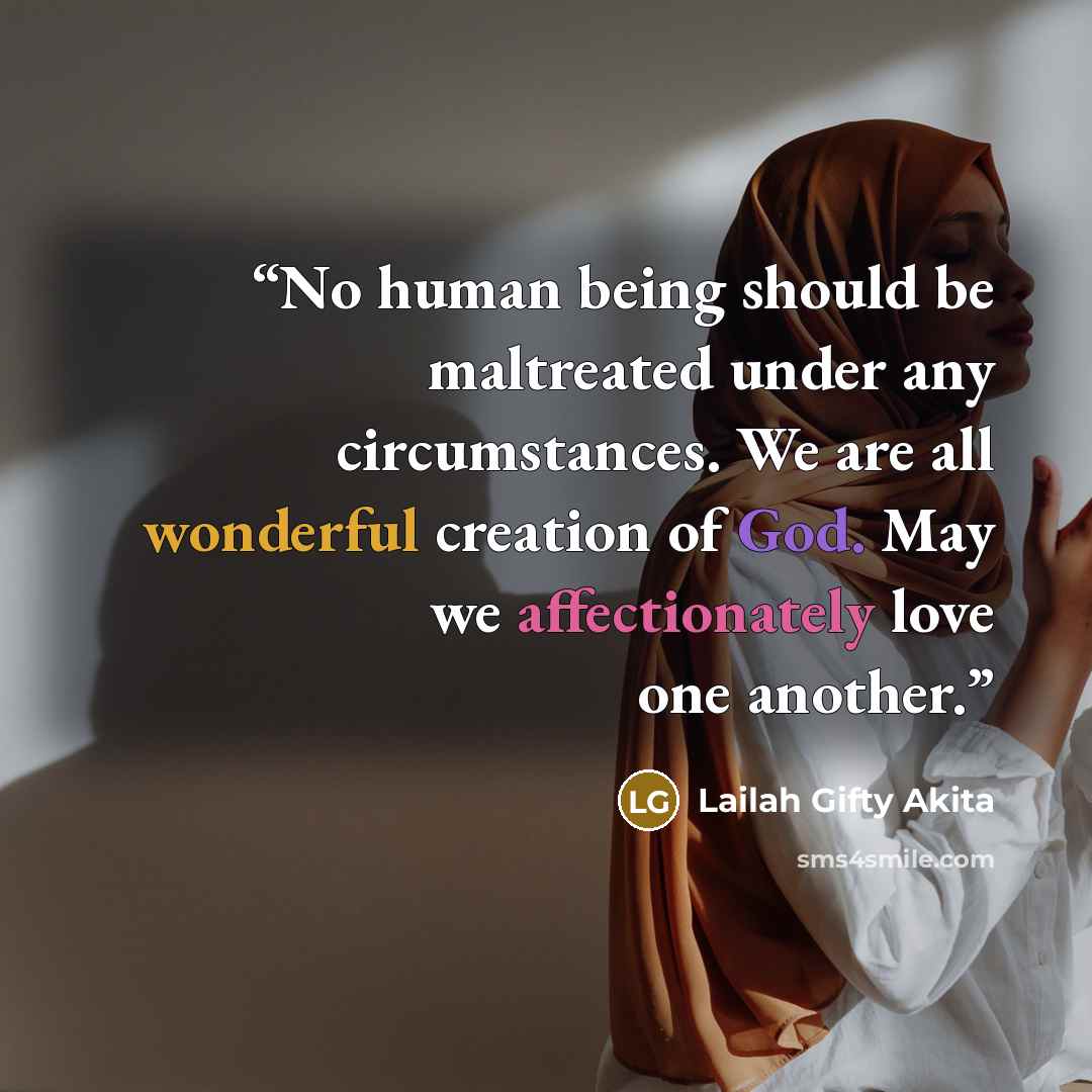 “No human being should be maltreated under any circumstances. We are all wonderful creation of God. May we affectionately love one another.” quote by Lailah Gifty Akita