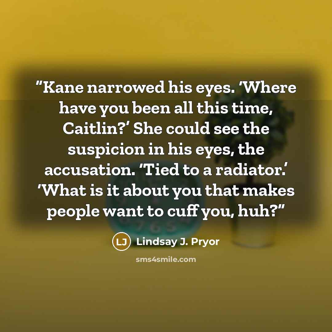 “Kane narrowed his eyes. ‘Where have you been all this time, Caitlin?’ She could see the suspicion in his eyes, the accusation. ‘Tied to a radiator.’ ‘What is it about you that makes people want to cuff you, huh?” quote by Lindsay J. Pryor