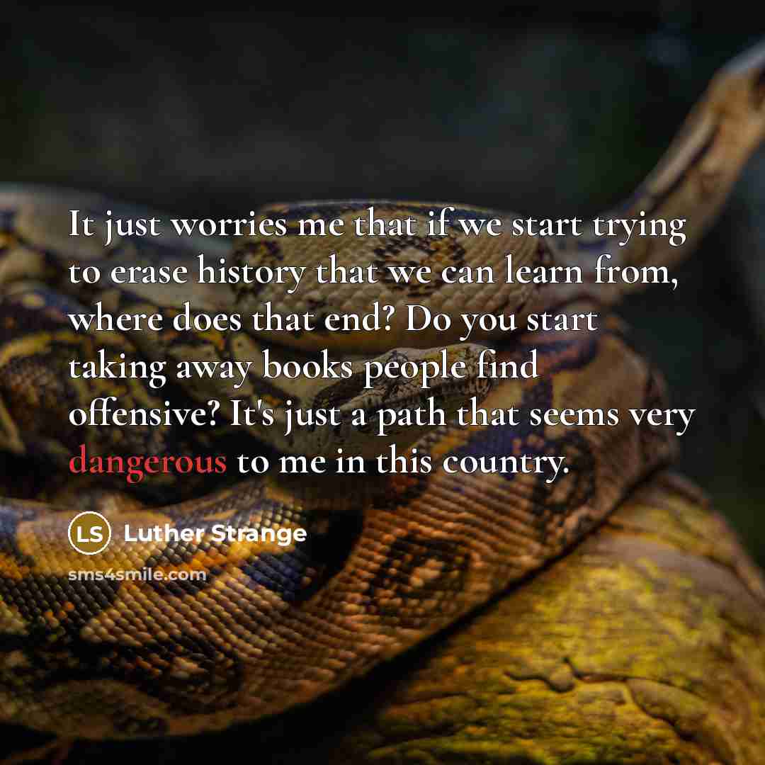 “It just worries me that if we start trying to erase history that we can learn from, where does that end? Do you start taking away books people find offensive? It's just a path that seems very dangerous to me in this country.” quote by Luther Strange